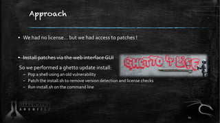 Approach
▪ We had no license… but we had access to patches !
▪ Install patches via the web interface GUI
So we performed a ghetto update install:
– Pop a shell using an old vulnerability
– Patch the install.sh to remove version detection and license checks
– Run install.sh on the command line
24
 