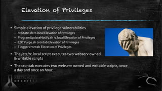 Elevation of Privileges
▪ Simple elevation of privilege vulnerabilities
– ntpdate.sh rc.local Elevation of Privileges
– ProgramUpdateNotify.sh rc.local Elevation of Privileges
– CDTPurge.sh crontab Elevation of Privileges
– Tlogger crontab Elevation of Privileges
▪ The /etc/rc.local script executes two webserv owned
& writable scripts
▪ The crontab executes two webserv owned and writable scripts, once
a day and once an hour…
26
 