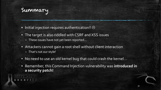 Summary
▪ Initial injection requires authentication!! L
▪ The target is also riddled with CSRF and XSS issues
– These issues have not yet been reported...
▪ Attackers cannot gain a root shell without client interaction
– That’s not our style!
▪ No need to use an old kernel bug that could crash the kernel…
▪ Remember, this Command Injection vulnerability was introduced in
a security patch!
30
 