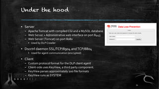 Under the hood
▪ Server
– ApacheTomcat with compiled CGI and a MySQL database
– Web Server + Administrative web interface on port 8443
– Web Server (Tomcat) on port 8080
▪ Used by DLP Crawler
▪ Dscctrl daemon SSL/TCP/8904 andTCP/8804
▪ Used for agent communication (encrypted)
▪ Client
– Custom protocol format for the DLP client agent
– Client-side uses KeyView, a third party component.
– KeyView parses approximately 200 file formats
– KeyView runs as SYSTEM
34
 