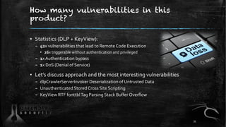 How many vulnerabilities in this
product?
▪ Statistics (DLP + KeyView):
– 42x vulnerabilities that lead to Remote Code Execution
▪ 26x triggerable without authentication and privileged
– 1x Authentication bypass
– 1x DoS (Denial of Service)
▪ Let’s discuss approach and the most interesting vulnerabilities
– dlpCrawlerServerInvoker Deserialization of Untrusted Data
– Unauthenticated Stored Cross Site Scripting
– KeyView RTF fonttblTag Parsing Stack Buffer Overflow
35
 