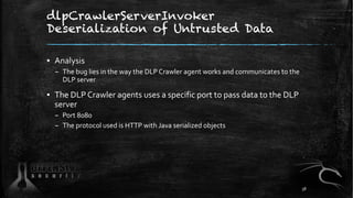 dlpCrawlerServerInvoker
Deserialization of Untrusted Data
▪ Analysis
– The bug lies in the way the DLP Crawler agent works and communicates to the
DLP server
▪ The DLP Crawler agents uses a specific port to pass data to the DLP
server
– Port 8080
– The protocol used is HTTP with Java serialized objects
38
 