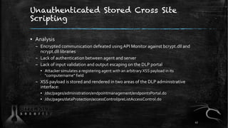 Unauthenticated Stored Cross Site
Scripting
▪ Analysis
– Encrypted communication defeated using API Monitor against bcrypt.dll and
ncrypt.dll libraries
– Lack of authentication between agent and server
– Lack of input validation and output escaping on the DLP portal
▪ Attacker simulates a registering agent with an arbitrary XSS payload in its
"computername" field
– XSS payload is stored and rendered in two areas of the DLP administrative
interface:
▪ /dsc/pages/administration/endpointmanagement/endpointsPortal.do
▪ /dsc/pages/dataProtection/accessControl/preListAccessControl.do
43
 
