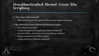 Unauthenticated Stored Cross Site
Scripting
▪ How was it discovered?
– After analyzing and decrypting traffic between agent and server
▪ By examining data following these principles:
– Can data be controlled?
– Is data changed by the application before rendering?
– Are there filters, size limits or any preventing condition?
– Is data rendered in an HTML context?
– Is data directly or indirectly rendered?
47
 