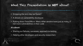 What This Presentation is NOT about!
▪ Dropping the zero-day we found !
▪ A debate on vulnerability disclosure
▪ Putting downTrend Micro. Many other vendors have just as many, if
not more vulnerabilities in their code
It’s about:
▪ Sharing our failures, successes, approach to testing
▪ Helping other developers and security researchers
5
 