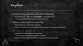KeyView
▪ So the fuzzing approach can be as the following:
– Command line: ”filter.exe <fuzzedfile> C:tempjunk.txt”
▪ The junk.txt file will be created by the application
▪ Obtain a valid corpus of sample files
– Ideally these are traced and reduced
– It doesn't matter if we only obtain a few samples, the target code is old
▪ do fuzz() while 1;
– Hundreds of vulnerabilities discovered
▪ Focused only few highly exploitable conditions
– Some of which affect the latest version and are still zero-day
50
 