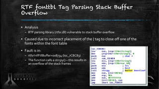 RTF fonttbl Tag Parsing Stack Buffer
Overflow
▪ Analysis
– RTF parsing library (rtfsr.dll) vulnerable to stack buffer overflow
▪ Caused due to incorrect placement of the { tag to close off one of the
fonts within the font table
▪ Fault is in:
– rtfsr!rtfFillBuffer+0x8734 (loc_7CBC83)
– The function calls a strcpy() – this results in
an overflow of the stack frames
51
 