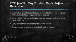 RTF fonttbl Tag Parsing Stack Buffer
Overflow
▪ Exploitation is made easier because the kvfilter.dll was not compiled
with ASLR or SafeSEH support or Stack Cookies!
▪ These gadgets can be used to exit from the function and then hit the
controlled code
▪ Compromise the client and then target the server!
▪ The vector can be a drive by download, such as Chrome
54
 