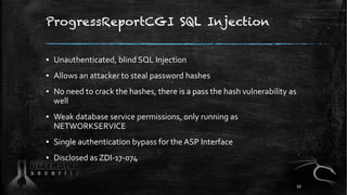 ProgressReportCGI SQL Injection
▪ Unauthenticated, blind SQL Injection
▪ Allows an attacker to steal password hashes
▪ No need to crack the hashes, there is a pass the hash vulnerability as
well
▪ Weak database service permissions, only running as
NETWORKSERVICE
▪ Single authentication bypass for the ASP Interface
▪ Disclosed as ZDI-17-074
59
 