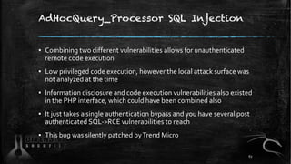 AdHocQuery_Processor SQL Injection
▪ Combining two different vulnerabilities allows for unauthenticated
remote code execution
▪ Low privileged code execution, however the local attack surface was
not analyzed at the time
▪ Information disclosure and code execution vulnerabilities also existed
in the PHP interface, which could have been combined also
▪ It just takes a single authentication bypass and you have several post
authenticated SQL->RCE vulnerabilities to reach
▪ This bug was silently patched byTrend Micro
62
 