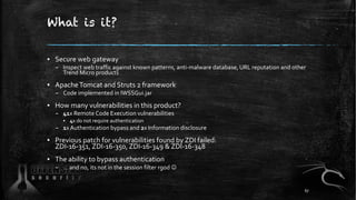 What is it?
▪ Secure web gateway
– Inspect web traffic against known patterns, anti-malware database, URL reputation and other
Trend Micro products
▪ ApacheTomcat and Struts 2 framework
– Code implemented in IWSSGui.jar
▪ How many vulnerabilities in this product?
– 41x Remote Code Execution vulnerabilities
▪ 4x do not require authentication
– 1x Authentication bypass and 2x Information disclosure
▪ Previous patch for vulnerabilities found by ZDI failed:
ZDI-16-351, ZDI-16-350, ZDI-16-349 & ZDI-16-348
▪ The ability to bypass authentication
– … and no, its not in the session filter rgod J
67
 