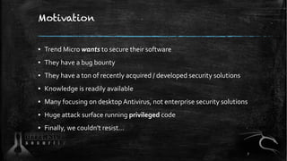 Motivation
▪ Trend Micro wants to secure their software
▪ They have a bug bounty
▪ They have a ton of recently acquired / developed security solutions
▪ Knowledge is readily available
▪ Many focusing on desktop Antivirus, not enterprise security solutions
▪ Huge attack surface running privileged code
▪ Finally, we couldn't resist…
7
 