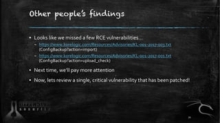 Other people’s findings
▪ Looks like we missed a few RCE vulnerabilities…
– https://www.korelogic.com/Resources/Advisories/KL-001-2017-003.txt
(ConfigBackup?action=import)
– https://www.korelogic.com/Resources/Advisories/KL-001-2017-001.txt
(ConfigBackup?action=upload_check)
▪ Next time, we’ll pay more attention
▪ Now, lets review a single, critical vulnerability that has been patched!
70
 