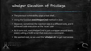 uihelper Elevation of Privilege
▪ The previous vulnerability pops a root shell…
▪ Using the function exeUiHelperCmd method in Java
▪ However, sometimes the injection was in a different sink, and it
achieved code execution as the ‘iscan’ user
▪ As it turns out, exeUiHelperCmd is just a wrapper around Java’s
exec() calling a SUID script that executes a command…
▪ We wanted root, so we used the ‘uihelper.sh’ to get root access
81
 