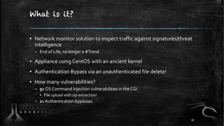 What is it?
▪ Network monitor solution to inspect traffic against signatures/threat
intelligence
– End of Life, no longer a #Trend
▪ Appliance using CentOS with an ancient kernel
▪ Authentication Bypass via an unauthenticated file delete!
▪ How many vulnerabilities?
– 9x OS Command Injection vulnerabilities in the CGI
▪ File upload with zip extraction!
– 2x Authentication bypasses
86
 
