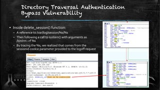 Directory Traversal Authentication
Bypass Vulnerability
▪ Inside delete_session() function:
– A reference to /var/log/session/%s/%s
– Then following a call to system() with arguments as
/bin/rm –rf %s
– By tracing the %s, we realized that comes from the
sessionid cookie parameter provided to the logoff request
89
 