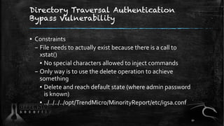 Directory Traversal Authentication
Bypass Vulnerability
▪ Constraints
– File needs to actually exist because there is a call to
xstat()
▪ No special characters allowed to inject commands
– Only way is to use the delete operation to achieve
something
▪ Delete and reach default state (where admin password
is known)
▪ ../../../../opt/TrendMicro/MinorityReport/etc/igsa.conf
91
 