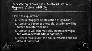 Directory Traversal Authentication
Bypass Vulnerability
▪ Path to exploitation
1. Attacker triggers delete action of igsa.conf
2. Appliance becomes unusable, sysadmin will be
forced to restart the box
3. Appliance will automatically create a new igsa
file with a default admin password
4. Attacker waits until the box is restarted and use
default password
92
 