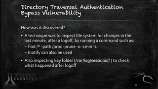 Directory Traversal Authentication
Bypass Vulnerability
How was it discovered?
▪ A technique was to inspect file system for changes in the
last minute, after a logoff, by running a command such as:
– find /* -path /proc -prune -o -cmin -1
– Inotify can also be used
▪ Also inspecting key folder (/var/log/sessionid/ ) to check
what happened after logoff
93
 