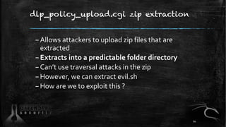 dlp_policy_upload.cgi zip extraction
–Allows attackers to upload zip files that are
extracted
–Extracts into a predictable folder directory
–Can’t use traversal attacks in the zip
–However, we can extract evil.sh
–How are we to exploit this ?
94
 