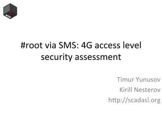 #root	
  via	
  SMS:	
  4G	
  access	
  level	
  
security	
  assessment	
  
	
  Timur	
  Yunusov	
  
Kirill	
  Nesterov	
  
h;p://scadasl.org	
  
 