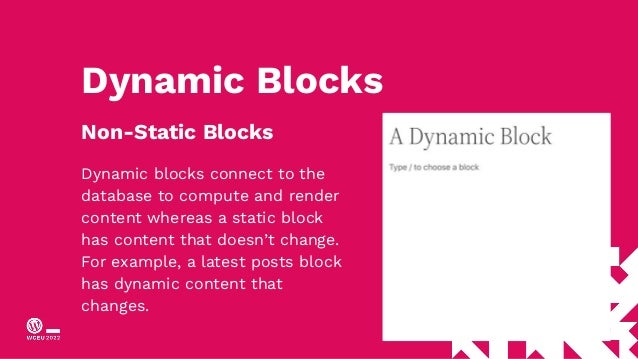 Dynamic Blocks
Non-Static Blocks
Dynamic blocks connect to the
database to compute and render
content whereas a static block
has content that doesn’t change.
For example, a latest posts block
has dynamic content that
changes.
 