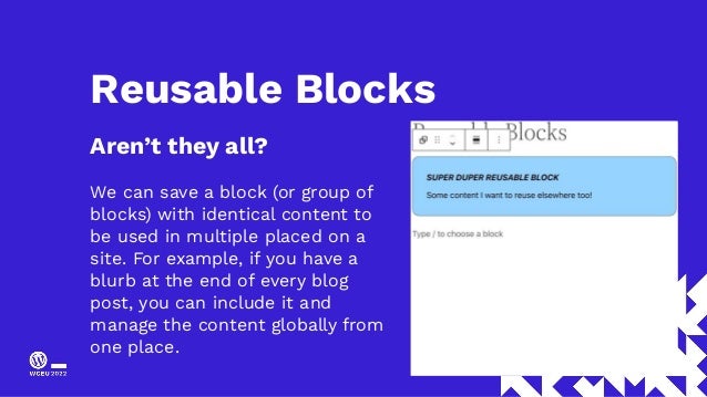 Reusable Blocks
Aren’t they all?
We can save a block (or group of
blocks) with identical content to
be used in multiple placed on a
site. For example, if you have a
blurb at the end of every blog
post, you can include it and
manage the content globally from
one place.
 