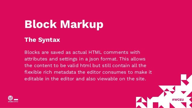 Block Markup
The Syntax
Blocks are saved as actual HTML comments with
attributes and settings in a json format. This allows
the content to be valid html but still contain all the
ﬂexible rich metadata the editor consumes to make it
editable in the editor and also viewable on the site.
 