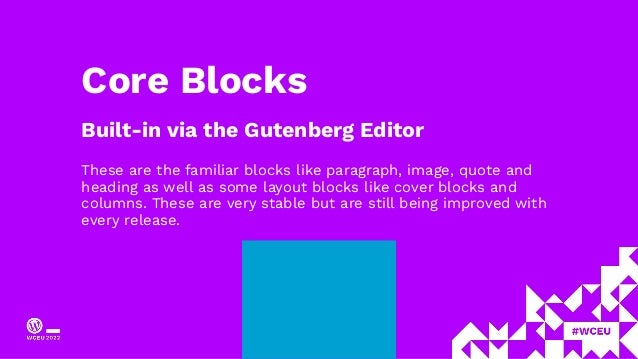 Core Blocks
Built-in via the Gutenberg Editor
These are the familiar blocks like paragraph, image, quote and
heading as well as some layout blocks like cover blocks and
columns. These are very stable but are still being improved with
every release.
 