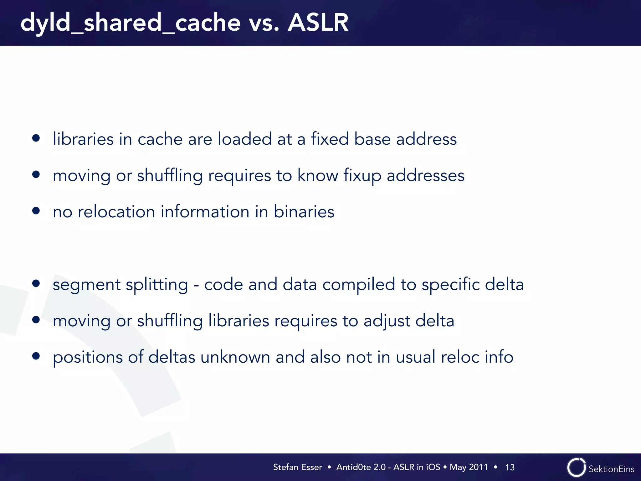 dyld_shared_cache vs. ASLR



• libraries in cache are loaded at a ﬁxed base address
• moving or shufﬂing requires to know ﬁxup addresses
• no relocation information in binaries


• segment splitting - code and data compiled to speciﬁc delta
• moving or shufﬂing libraries requires to adjust delta
• positions of deltas unknown and also not in usual reloc info




                               Stefan Esser • Antid0te 2.0 - ASLR in iOS • May 2011 •  13
 