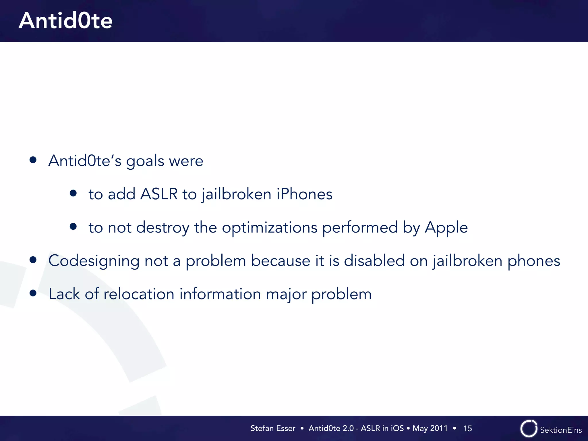 Antid0te




• Antid0te‘s goals were
     • to add ASLR to jailbroken iPhones
     • to not destroy the optimizations performed by Apple
• Codesigning not a problem because it is disabled on jailbroken phones
• Lack of relocation information major problem




                             Stefan Esser • Antid0te 2.0 - ASLR in iOS • May 2011 •  15
 