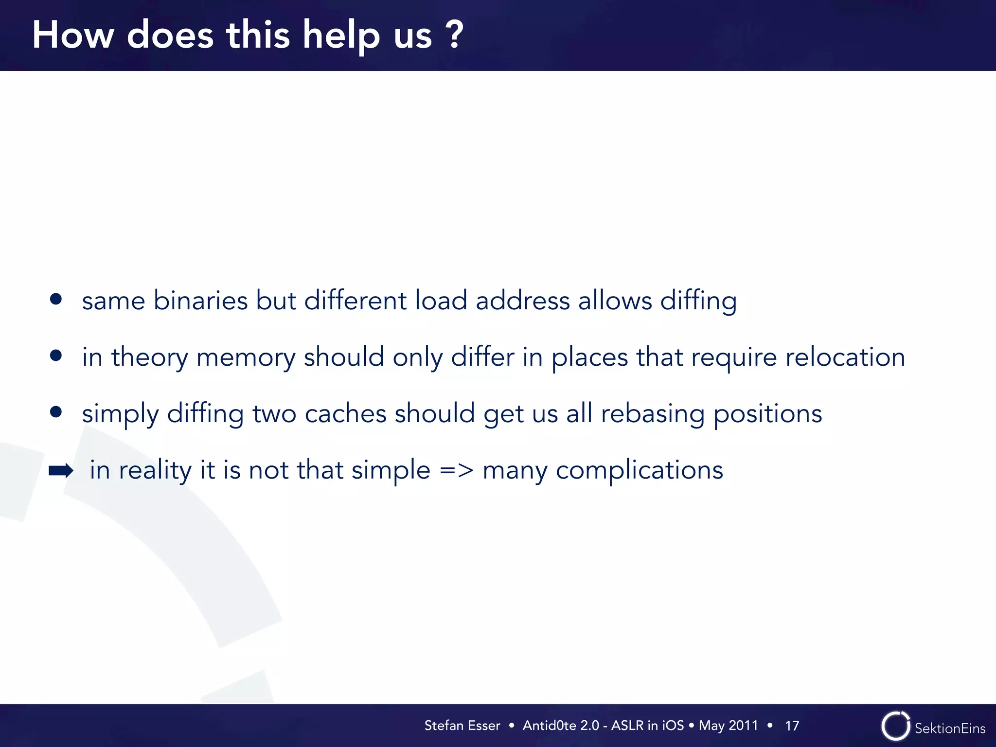 How does this help us ?




• same binaries but different load address allows difﬁng
• in theory memory should only differ in places that require relocation
• simply difﬁng two caches should get us all rebasing positions
➡ in reality it is not that simple => many complications




                               Stefan Esser • Antid0te 2.0 - ASLR in iOS • May 2011 •  17
 