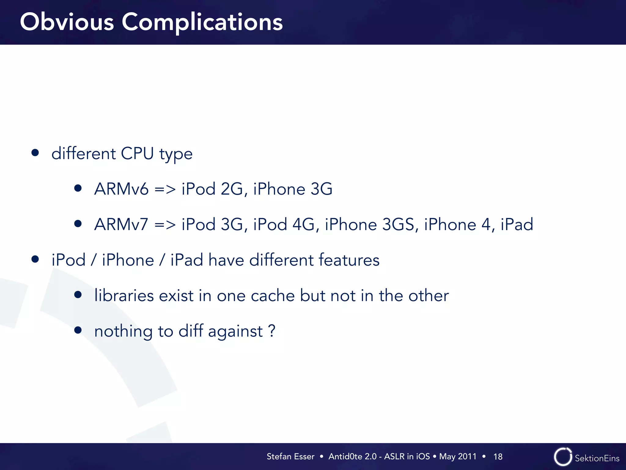 Obvious Complications




• different CPU type
     • ARMv6 => iPod 2G, iPhone 3G
     • ARMv7 => iPod 3G, iPod 4G, iPhone 3GS, iPhone 4, iPad
• iPod / iPhone / iPad have different features
     • libraries exist in one cache but not in the other
     • nothing to diff against ?




                               Stefan Esser • Antid0te 2.0 - ASLR in iOS • May 2011 •  18
 