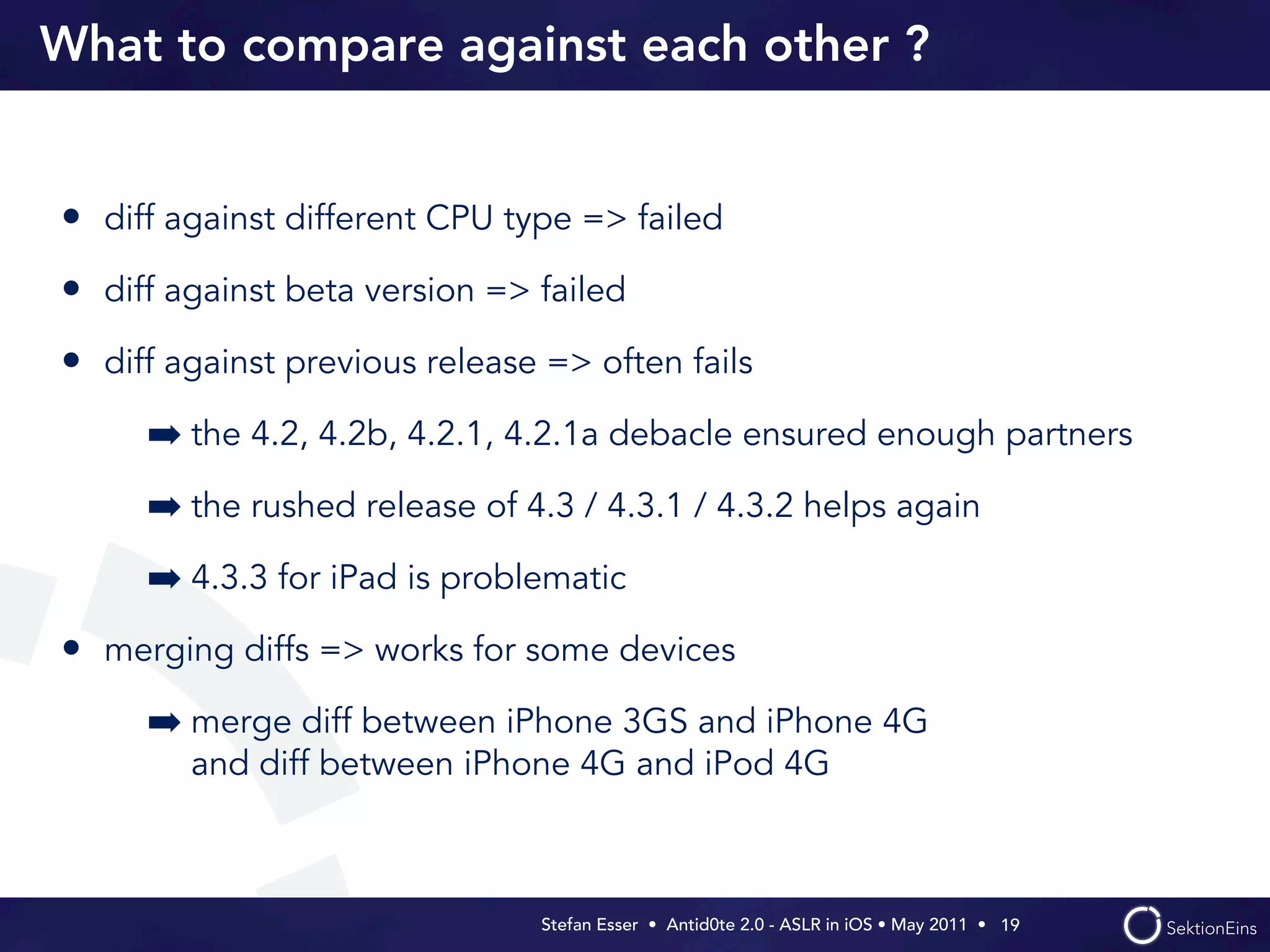 What to compare against each other ?


• diff against different CPU type => failed
• diff against beta version => failed
• diff against previous release => often fails
     ➡ the 4.2, 4.2b, 4.2.1, 4.2.1a debacle ensured enough partners
     ➡ the rushed release of 4.3 / 4.3.1 / 4.3.2 helps again
     ➡ 4.3.3 for iPad is problematic
• merging diffs => works for some devices
     ➡ merge diff between iPhone 3GS and iPhone 4G
        and diff between iPhone 4G and iPod 4G



                               Stefan Esser • Antid0te 2.0 - ASLR in iOS • May 2011 •  19
 