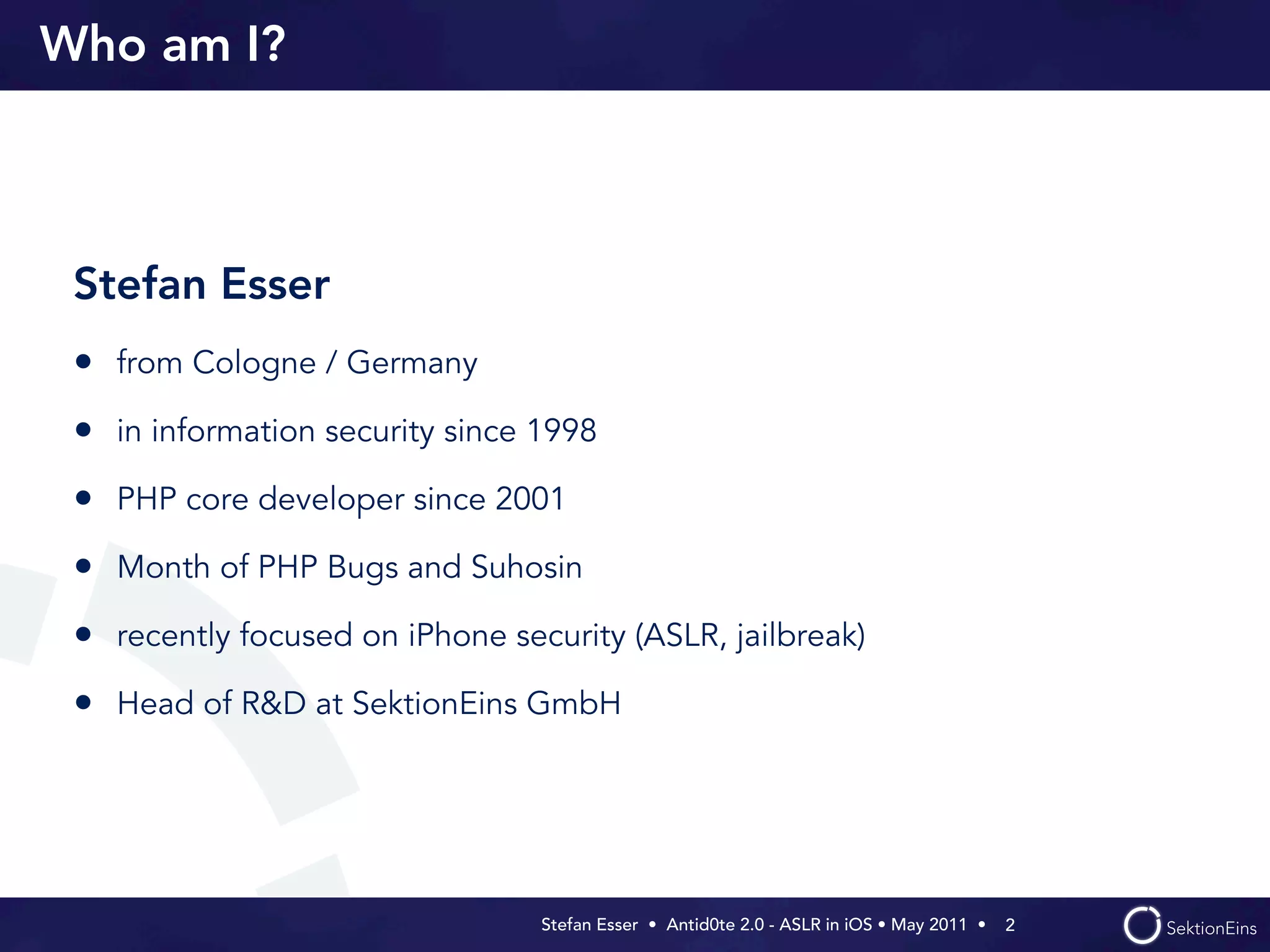 Who am I?



 Stefan Esser
 • from Cologne / Germany
 • in information security since 1998
 • PHP core developer since 2001
 • Month of PHP Bugs and Suhosin
 • recently focused on iPhone security (ASLR, jailbreak)
 • Head of R&D at SektionEins GmbH




                                 Stefan Esser • Antid0te 2.0 - ASLR in iOS • May 2011 •  2
 