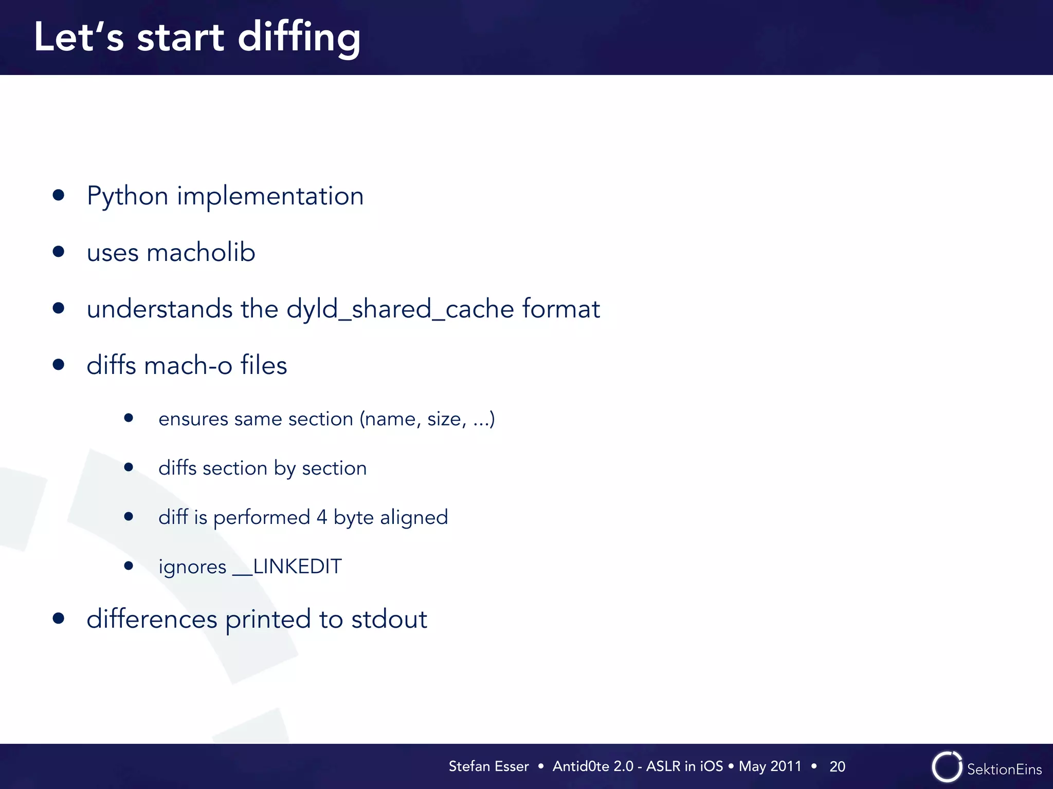 Let‘s start difﬁng


• Python implementation
• uses macholib
• understands the dyld_shared_cache format
• diffs mach-o ﬁles
     • ensures same section (name, size, ...)

     • diffs section by section

     • diff is performed 4 byte aligned

     • ignores __LINKEDIT

• differences printed to stdout



                                          Stefan Esser • Antid0te 2.0 - ASLR in iOS • May 2011 •  20
 