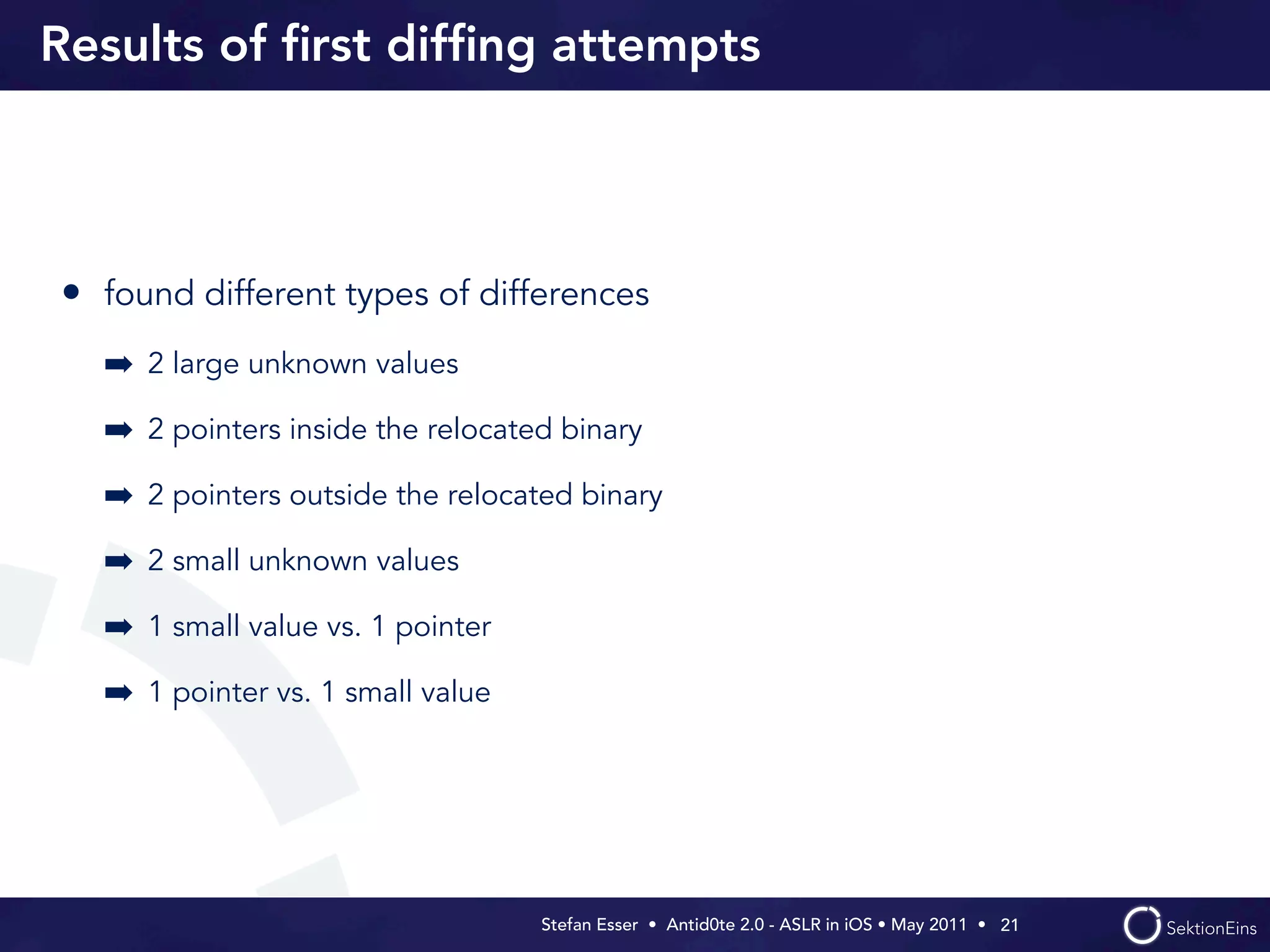 Results of ﬁrst difﬁng attempts



• found different types of differences
  ➡ 2 large unknown values
  ➡ 2 pointers inside the relocated binary
  ➡ 2 pointers outside the relocated binary
  ➡ 2 small unknown values
  ➡ 1 small value vs. 1 pointer
  ➡ 1 pointer vs. 1 small value




                                  Stefan Esser • Antid0te 2.0 - ASLR in iOS • May 2011 •  21
 
