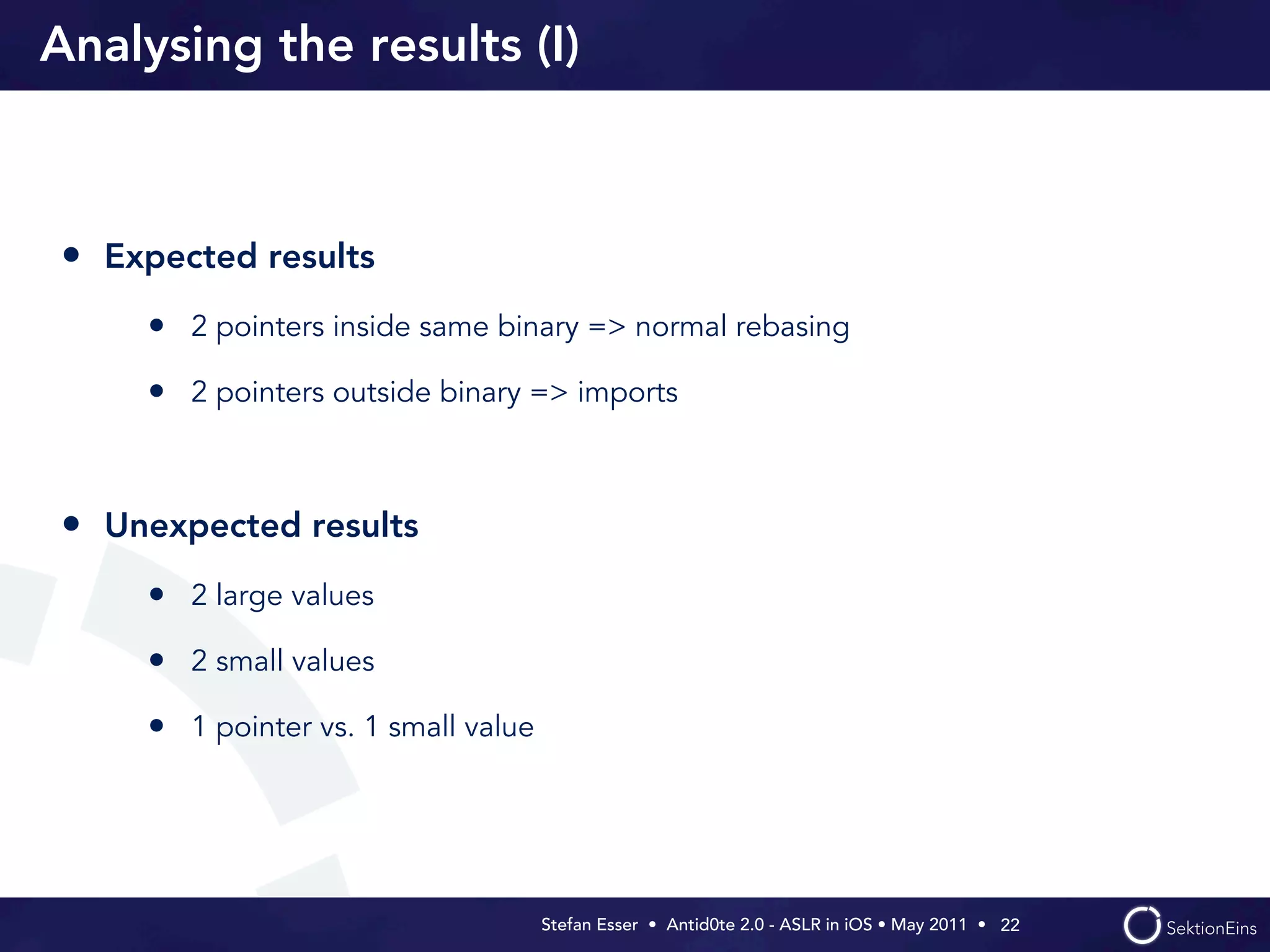 Analysing the results (I)



• Expected results
    • 2 pointers inside same binary => normal rebasing
    • 2 pointers outside binary => imports


• Unexpected results
    • 2 large values
    • 2 small values
    • 1 pointer vs. 1 small value




                                    Stefan Esser • Antid0te 2.0 - ASLR in iOS • May 2011 •  22
 