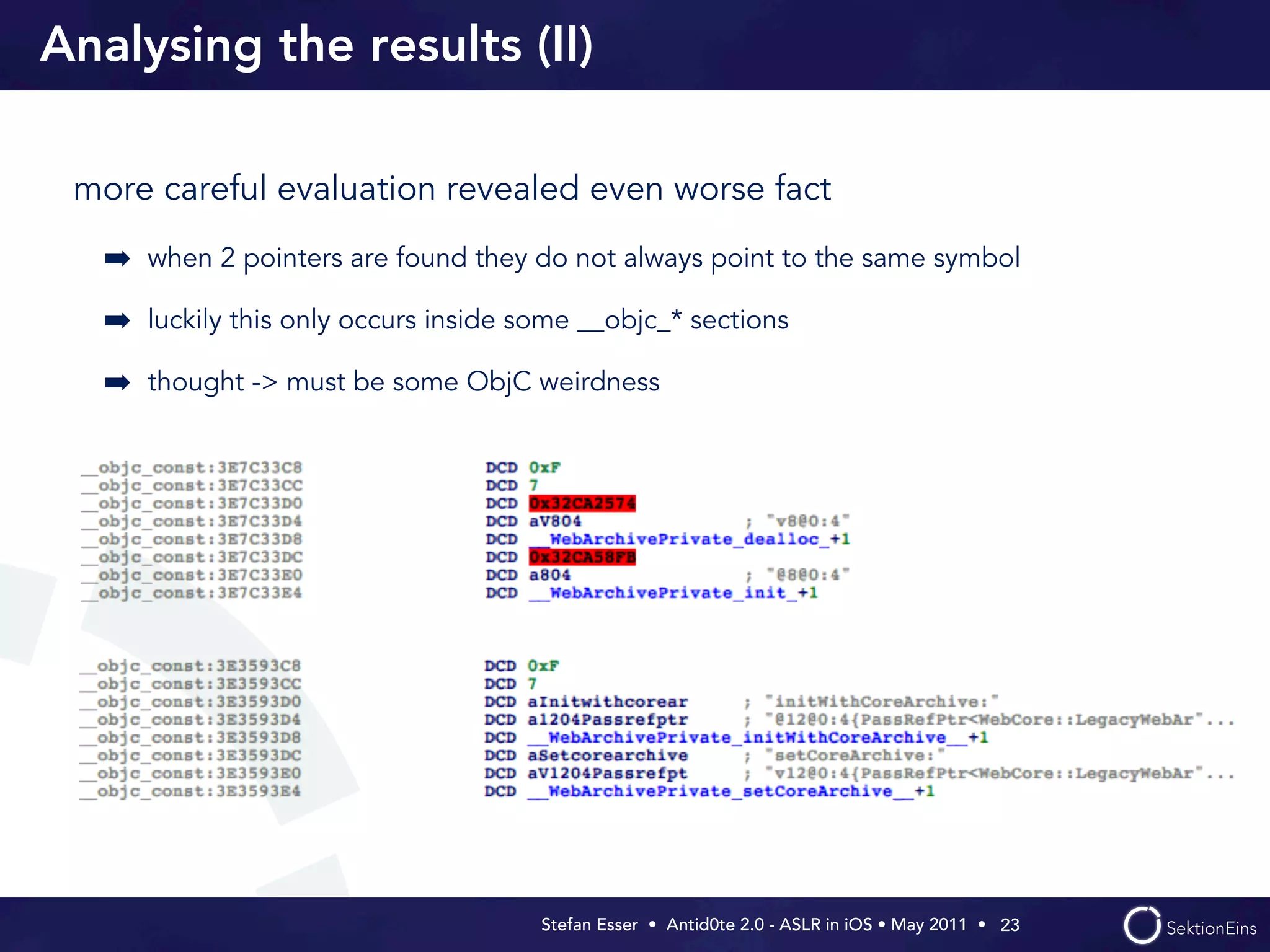 Analysing the results (II)

 more careful evaluation revealed even worse fact

   ➡ when 2 pointers are found they do not always point to the same symbol
   ➡ luckily this only occurs inside some __objc_* sections
   ➡ thought -> must be some ObjC weirdness




                                      Stefan Esser • Antid0te 2.0 - ASLR in iOS • May 2011 •  23
 