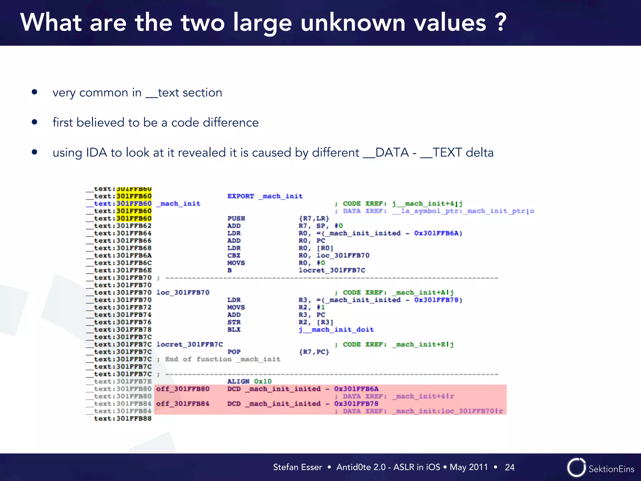 What are the two large unknown values ?

• very common in __text section

• ﬁrst believed to be a code difference

• using IDA to look at it revealed it is caused by different __DATA - __TEXT delta




                                          Stefan Esser • Antid0te 2.0 - ASLR in iOS • May 2011 •  24
 