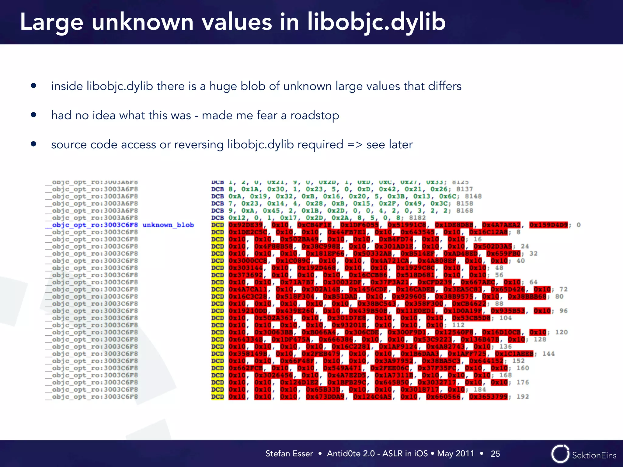 Large unknown values in libobjc.dylib

• inside libobjc.dylib there is a huge blob of unknown large values that differs

• had no idea what this was - made me fear a roadstop

• source code access or reversing libobjc.dylib required => see later




                                           Stefan Esser • Antid0te 2.0 - ASLR in iOS • May 2011 •  25
 