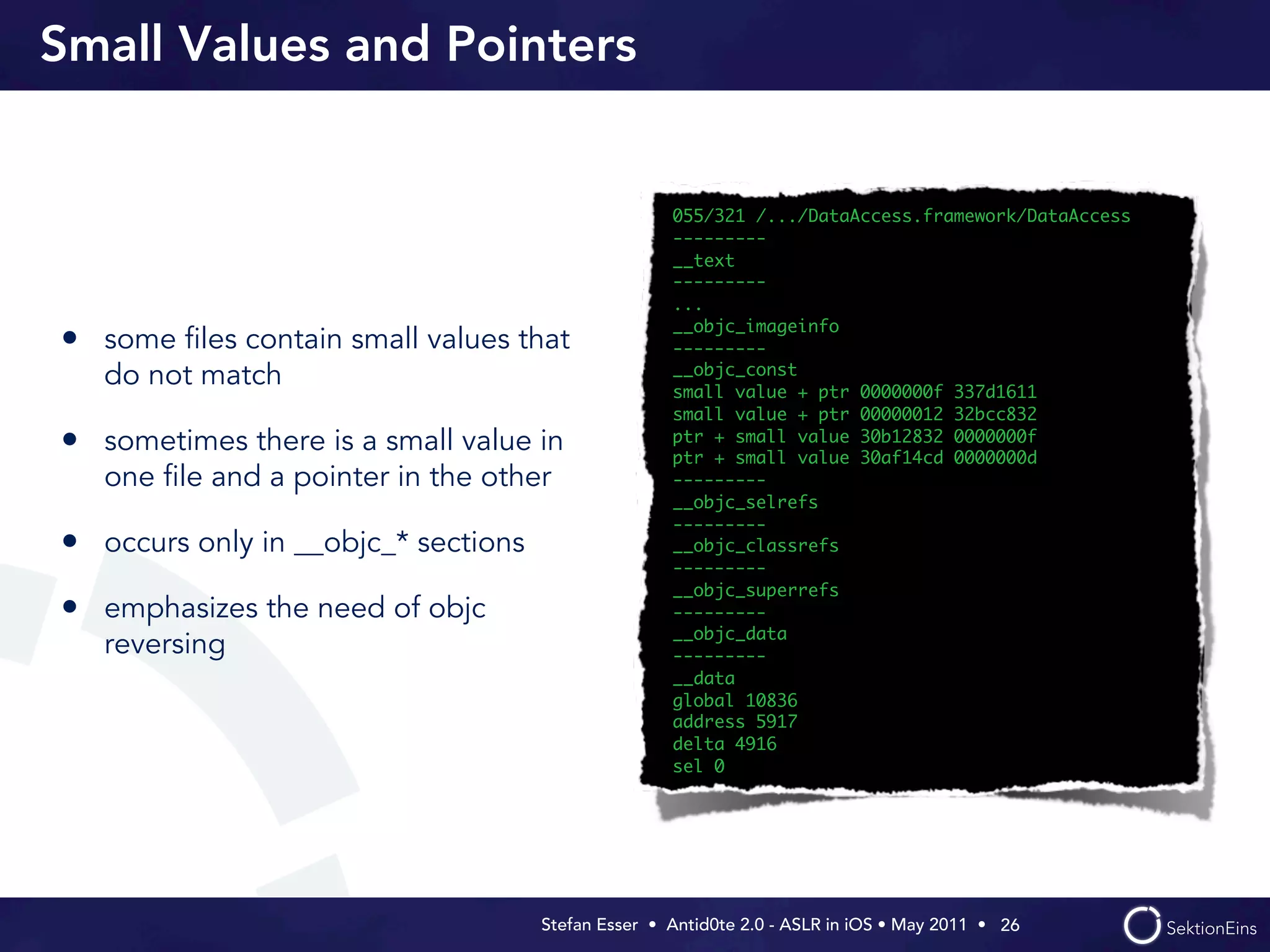 Small Values and Pointers


                                                    055/321 /.../DataAccess.framework/DataAccess
                                                    ---------
                                                    __text
                                                    ---------
                                                    ...
                                                    __objc_imageinfo
• some ﬁles contain small values that               ---------
                                                    __objc_const
   do not match                                     small value + ptr 0000000f 337d1611
                                                    small value + ptr 00000012 32bcc832
• sometimes there is a small value in               ptr + small value 30b12832 0000000f
                                                    ptr + small value 30af14cd 0000000d
   one ﬁle and a pointer in the other               ---------
                                                    __objc_selrefs
                                                    ---------
• occurs only in __objc_* sections                  __objc_classrefs
                                                    ---------
                                                    __objc_superrefs
• emphasizes the need of objc                       ---------
                                                    __objc_data
   reversing                                        ---------
                                                    __data
                                                    global 10836
                                                    address 5917
                                                    delta 4916
                                                    sel 0




                                     Stefan Esser • Antid0te 2.0 - ASLR in iOS • May 2011 •  26
 