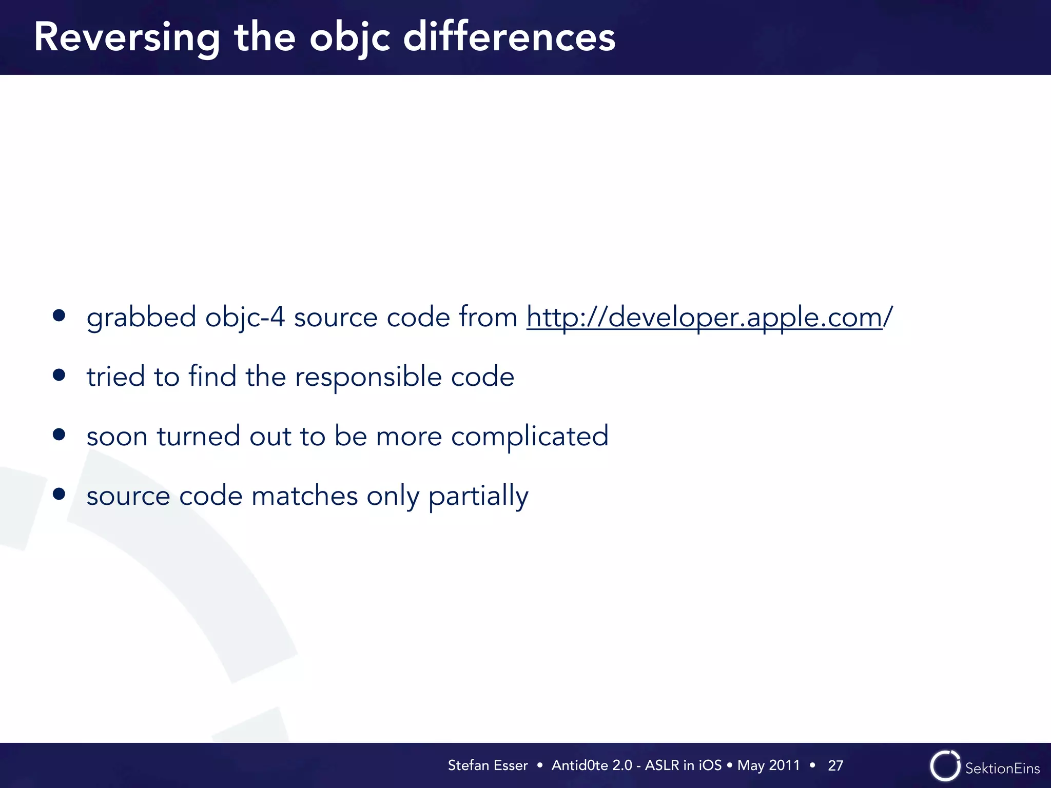 Reversing the objc differences




• grabbed objc-4 source code from http://developer.apple.com/
• tried to ﬁnd the responsible code
• soon turned out to be more complicated
• source code matches only partially




                             Stefan Esser • Antid0te 2.0 - ASLR in iOS • May 2011 •  27
 