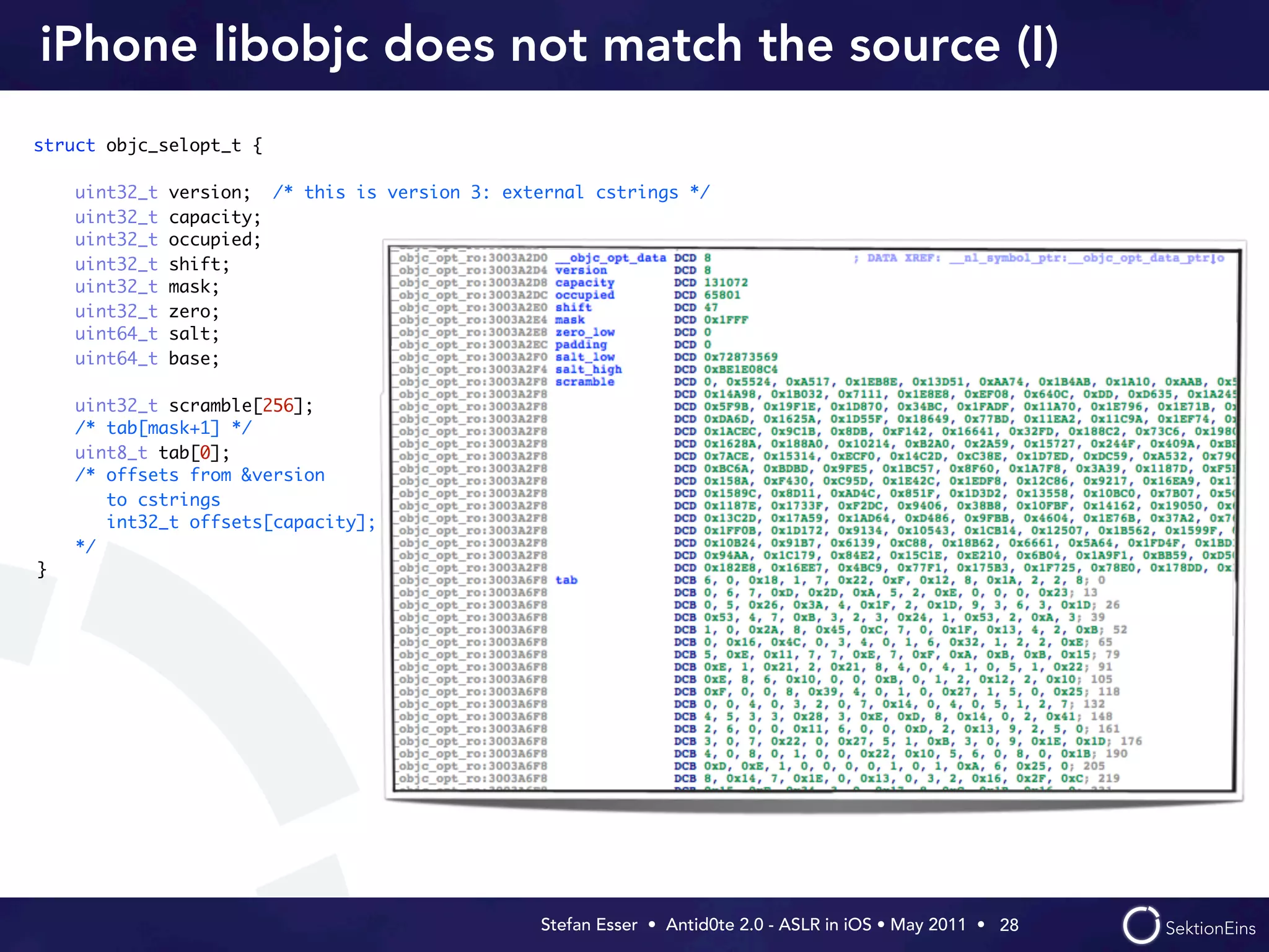 iPhone libobjc does not match the source (I)
struct objc_selopt_t {

    uint32_t   version; /* this is version 3: external cstrings */
    uint32_t   capacity;
    uint32_t   occupied;
    uint32_t   shift;
    uint32_t   mask;
    uint32_t   zero;
    uint64_t   salt;
    uint64_t   base;

    uint32_t scramble[256];
    /* tab[mask+1] */
    uint8_t tab[0];
    /* offsets from &version
       to cstrings
       int32_t offsets[capacity];
    */
}




                                                  Stefan Esser • Antid0te 2.0 - ASLR in iOS • May 2011 •  28
 