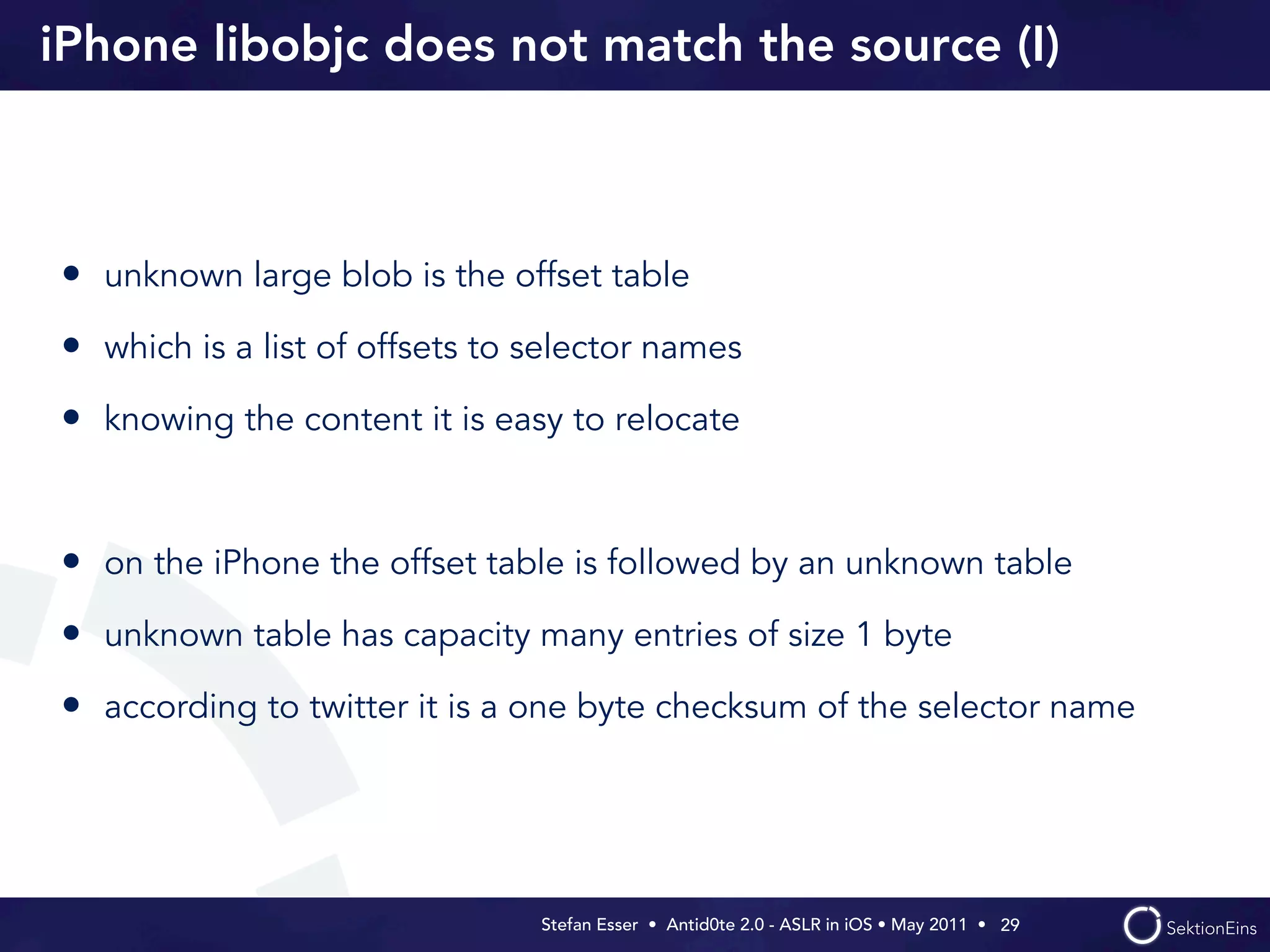 iPhone libobjc does not match the source (I)



• unknown large blob is the offset table
• which is a list of offsets to selector names
• knowing the content it is easy to relocate


• on the iPhone the offset table is followed by an unknown table
• unknown table has capacity many entries of size 1 byte
• according to twitter it is a one byte checksum of the selector name




                                Stefan Esser • Antid0te 2.0 - ASLR in iOS • May 2011 •  29
 