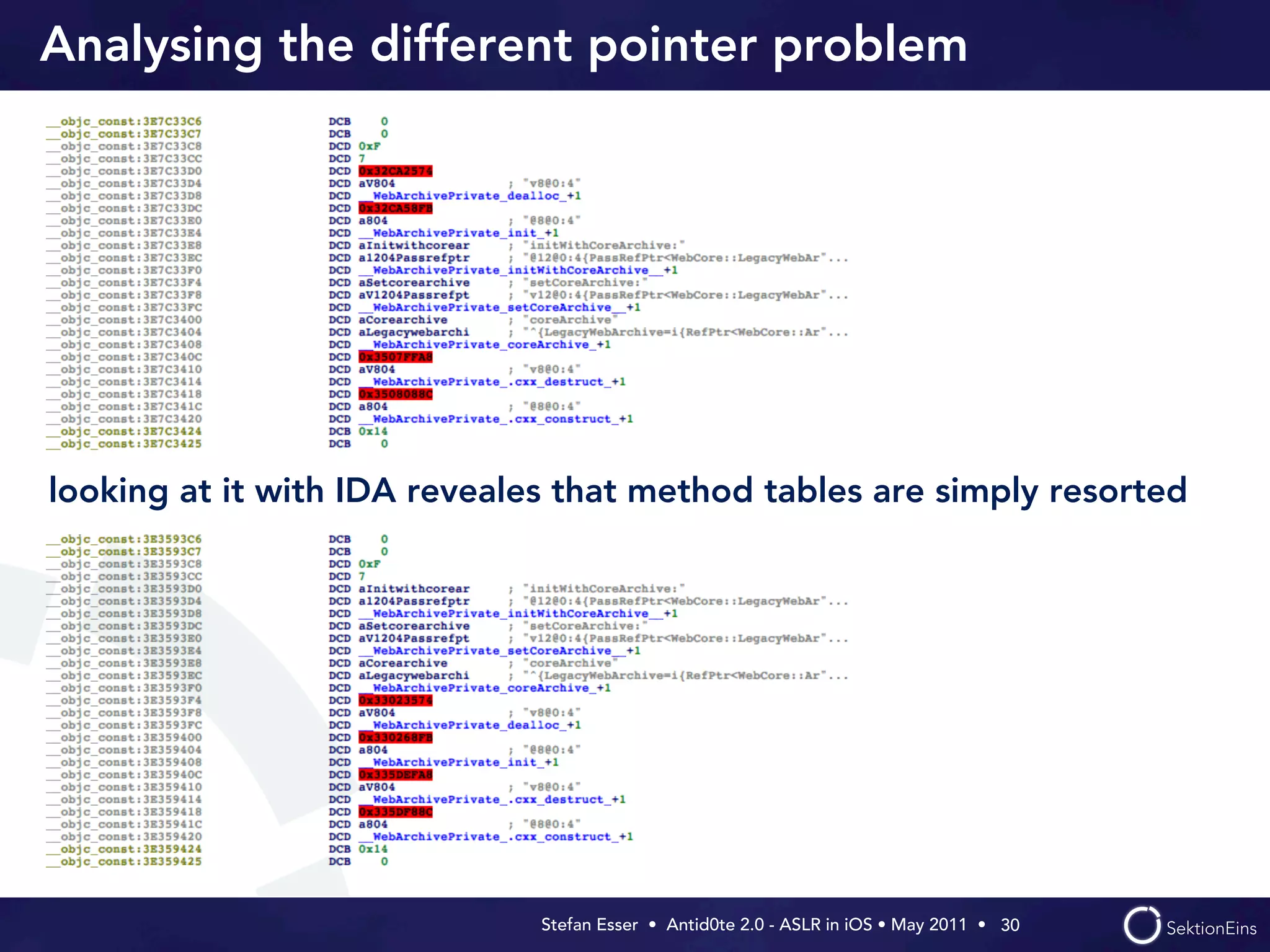 Analysing the different pointer problem




looking at it with IDA reveales that method tables are simply resorted




                              Stefan Esser • Antid0te 2.0 - ASLR in iOS • May 2011 •  30
 