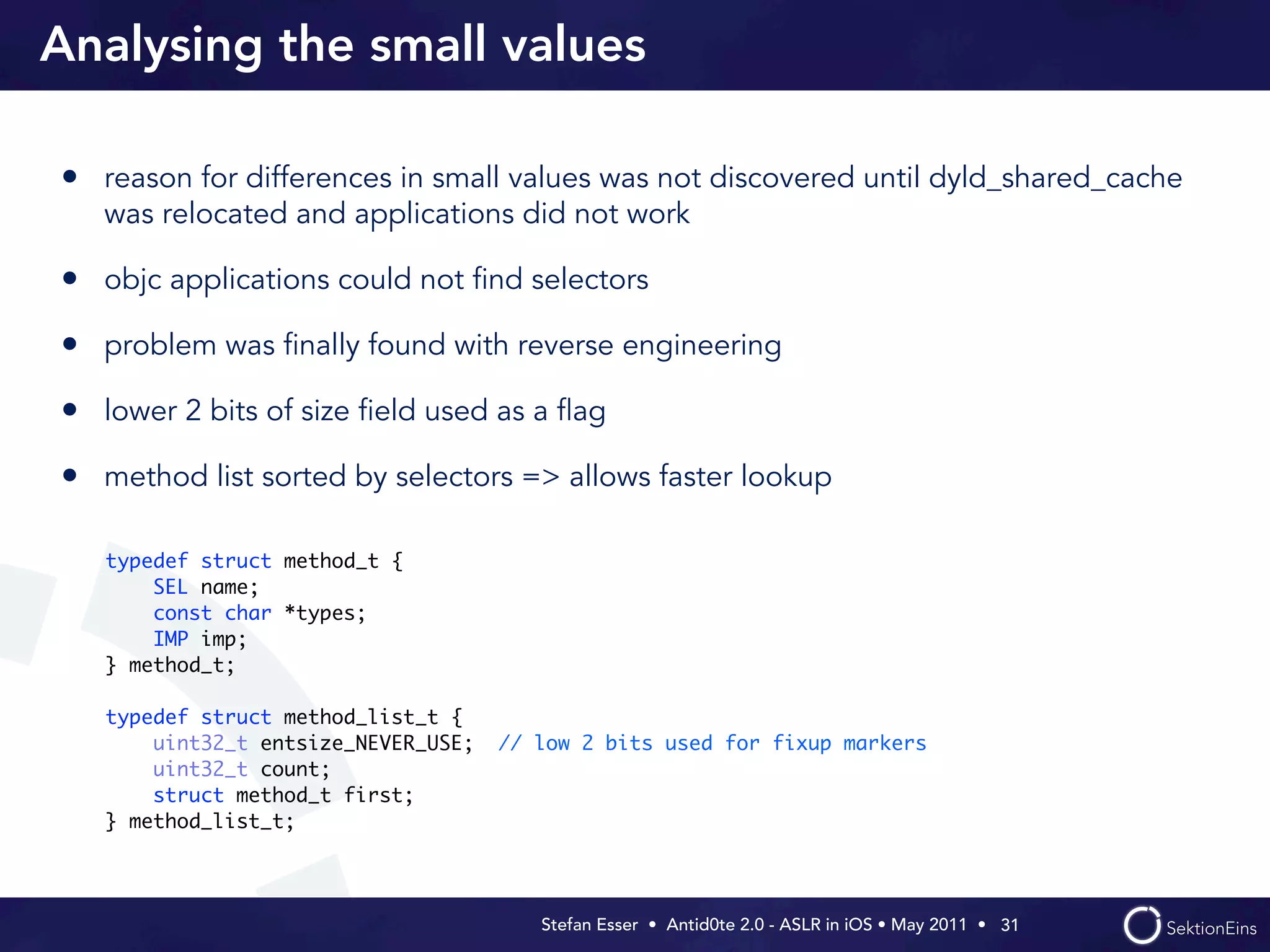 Analysing the small values

• reason for differences in small values was not discovered until dyld_shared_cache
   was relocated and applications did not work

• objc applications could not ﬁnd selectors
• problem was ﬁnally found with reverse engineering
• lower 2 bits of size ﬁeld used as a ﬂag
• method list sorted by selectors => allows faster lookup

   typedef struct method_t {
       SEL name;
       const char *types;
       IMP imp;
   } method_t;

   typedef struct method_list_t {
       uint32_t entsize_NEVER_USE;   // low 2 bits used for fixup markers
       uint32_t count;
       struct method_t first;
   } method_list_t;




                                        Stefan Esser • Antid0te 2.0 - ASLR in iOS • May 2011 •  31
 