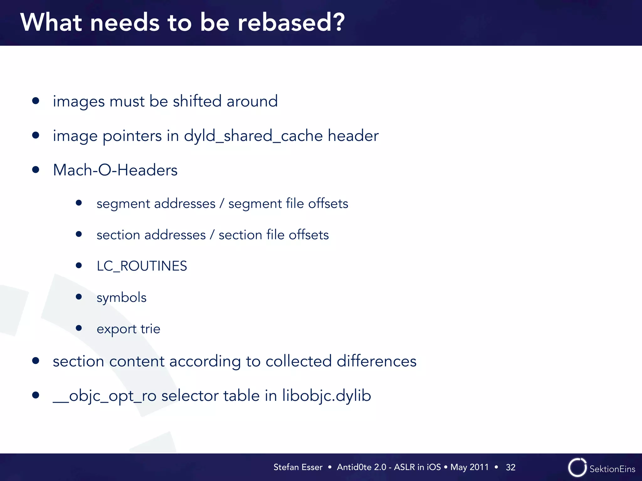 What needs to be rebased?


• images must be shifted around
• image pointers in dyld_shared_cache header
• Mach-O-Headers
      • segment addresses / segment ﬁle offsets
      • section addresses / section ﬁle offsets
      • LC_ROUTINES
      • symbols
      • export trie

• section content according to collected differences
• __objc_opt_ro selector table in libobjc.dylib


                                      Stefan Esser • Antid0te 2.0 - ASLR in iOS • May 2011 •  32
 